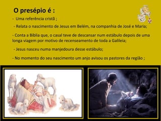 O presépio é : -  Uma referência cristã ;  - Relata o nascimento de Jesus em Belém, na companhia de José e Maria; - Conta a Bíblia que, o casal teve de descansar num estábulo depois de uma longa viagem por motivo de recenseamento de toda a Galileia;  - Jesus nasceu numa manjedoura desse estábulo;  - No momento do seu nascimento um anjo avisou os pastores da região ; 