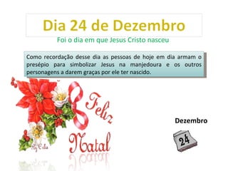 Como recordação desse dia as pessoas de hoje em dia armam o presépio para simbolizar Jesus na manjedoura e os outros personagens a darem graças por ele ter nascido.  Foi o dia em que Jesus Cristo nasceu  Dezembro 