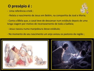 O presépio é :
- Uma referência cristã ;
- Relata o nascimento de Jesus em Belém, na companhia de José e Maria;
- Conta a Bíblia que, o casal teve de descansar num estábulo depois de uma
longa viagem por motivo de recenseamento de toda a Galileia;
- Jesus nasceu numa manjedoura desse estábulo;
- No momento do seu nascimento um anjo avisou os pastores da região ;
 