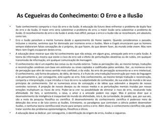 As Cegueiras do Conhecimento: O Erro e a Ilusão  Todo conhecimento comporta o risco do erro e da ilusão. A educação do futuro deve enfrentar o problema de dupla face do erro e da ilusão, O maior erro seria subestimar o problema do erro; a maior ilusão seria subestimar o problema da ilusão. O reconhecimento do erro e da ilusão é ainda mais difícil, porque o erro e a ilusão não se reconhecem, em absoluto, como tais.  Erro e ilusão parasitam a mente humana desde o aparecimento do Homo sapiens. Quando consideramos o passado, inclusive o recente, sentimos que foi dominado por inúmeros erros e ilusões. Marx e Engels enunciaram que os homens sempre elaboraram falsas concepções de si próprios, do que fazem, do que devem fazer, do mundo onde vivem. Mas nem Marx nem Engels escaparam destes erros. A educação deve mostrar que não há conhecimento que não esteja, em algum grau, ameaçado pelo erro e pela ilusão. A teoria da informação mostra que existe o risco do erro sob o efeito de perturbações aleatórias ou de ruídos, em qualquer transmissão de informação, em qualquer comunicação de mensagem.  O conhecimento não é um espelho das coisas ou do mundo externo. Todas as percepções são, ao mesmo tempo, traduções e reconstruções cerebrais com base em estímulos ou sinais captados e codificados pelos sentidos. Daí , os inúmeros erros de percepção que vêm de nosso sentido mais confiável, o da visão. Ao erro de percepção acrescenta-se o erro intelectual, O conhecimento, sob forma de palavra, de idéia, de teoria, é o fruto de uma tradução/reconstrução por meio da linguagem e do pensamento e, por conseguinte, está sujeito ao erro. Este conhecimento, ao mesmo tempo tradução e reconstrução, comporta a interpretação, o que introduz o risco do erro na subjetividade do conhecedor, de sua visão do mundo e de seus princípios de conhecimento. Daí os numerosos erros de concepção e de idéias que sobrevêm a despeito de nossos controles racionais. A projeção de nossos desejos ou de nossos medos e as perturbações mentais trazidas por nossas emoções multiplicam os riscos de erro. Poder-se-ia crer na possibilidade de eliminar o risco de erro, recalcando toda afetividade. De fato, o sentimento, a raiva, o amor e a amizade podem nos cegar. Mas é preciso dizer que o desenvolvimento da inteligência é inseparável do mundo da afetividade, isto é, da curiosidade, da paixão, que, por sua vez, são a mola da pesquisa filosófica ou científica. O desenvolvimento do conhecimento científico é poderoso meio de detecção dos erros e de luta contra as ilusões. Entretanto, os paradigmas que controlam a ciência podem desenvolver ilusões, e nenhuma teoria científica está imune para sempre contra o erro. Além disso, o conhecimento científico não pode tratar sozinho dos problemas epistemológicos, filosóficos e éticos.  A educação deve se dedicar, por conseguinte, à identificação da origem de erros, ilusões e cegueiras.  