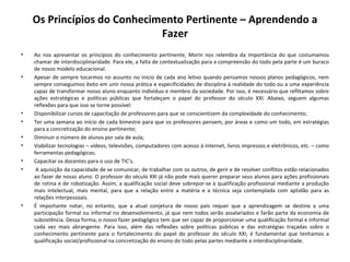 Os Princípios do Conhecimento Pertinente – Aprendendo a Fazer Ao nos apresentar os princípios do conhecimento pertinente, Morin nos relembra da importância do que costumamos chamar de interdisciplinaridade. Para ele, a falta de contextualização para a compreensão do todo pela parte é um buraco de nosso modelo educacional. Apesar de sempre tocarmos no assunto no início de cada ano letivo quando pensamos nossos planos pedagógicos, nem sempre conseguimos êxito em unir nossa prática e especificidades de disciplina à realidade do todo ou a uma experiência capaz de transformar nosso aluno enquanto indivíduo e membro da sociedade. Por isso, é necessário que reflitamos sobre ações estratégicas e políticas públicas que fortaleçam o papel do professor do século XXI. Abaixo, seguem algumas reflexões para que isso se torne possível: Disponibilizar cursos de capacitação de professores para que se conscientizem da complexidade do conhecimento; Ter uma semana ao início de cada bimestre para que os professores pensem, por áreas e como um todo, em estratégias para a concretização do ensino pertinente; Diminuir o número de alunos por sala de aula;  Viabilizar tecnologias – vídeos, televisões, computadores com acesso à internet, livros impressos e eletrônicos, etc. – como ferramentas pedagógicas; Capacitar os docentes para o uso de TIC’s.   A aquisição da capacidade de se comunicar, de trabalhar com os outros, de gerir e de resolver conflitos estão relacionados ao fazer de nosso aluno. O professor do século XXI já não pode mais querer preparar seus alunos para ações profissionais de rotina e de robotização. Assim, a qualificação social deve sobrepor-se à qualificação profissional mediante a produção mais intelectual, mais mental, para que a relação entre a matéria e a técnica seja contemplada com aptidão para as relações interpessoais.  É importante notar, no entanto, que a atual conjetura de nosso país requer que a aprendizagem se destine a uma participação formal ou informal no desenvolvimento, já que nem todos serão assalariados e farão parte da economia de subsistência. Dessa forma, o nosso fazer pedagógico tem que ser capaz de proporcionar uma qualificação formal e informal cada vez mais abrangente. Para isso, além das reflexões sobre políticas públicas e das estratégias traçadas sobre o conhecimento pertinente para o fortalecimento do papel do professor do século XXI, é fundamental que tenhamos a qualificação social/profissional na concretização do ensino do todo pelas partes mediante a interdisciplinaridade. 
