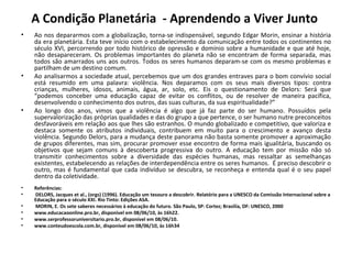 A Condição Planetária  - Aprendendo a Viver Junto  Ao nos depararmos com a globalização, torna-se indispensável, segundo Edgar Morin, ensinar a história da era planetária. Esta teve início com o estabelecimento da comunicação entre todos os continentes no século XVI, percorrendo por todo histórico de opressão e domínio sobre a humanidade e que até hoje, não desapareceram. Os problemas importantes do planeta não se encontram de forma separada, mas todos são amarrados uns aos outros. Todos os seres humanos deparam-se com os mesmo problemas e partilham de um destino comum. Ao analisarmos a sociedade atual, percebemos que um dos grandes entraves para o bom convívio social está resumido em uma palavra: violência. Nos deparamos com os seus mais diversos tipos: contra crianças, mulheres, idosos, animais, água, ar, solo, etc. Eis o questionamento de Delors: Será que “podemos conceber uma educação capaz de evitar os conflitos, ou de resolver de maneira pacífica, desenvolvendo o conhecimento dos outros, das suas culturas, da sua espiritualidade?” Ao longo dos anos, vimos que a violência é algo que já faz parte do ser humano. Possuídos pela supervalorização das próprias qualidades e das do grupo a que pertence, o ser humano nutre preconceitos desfavoráveis em relação aos que lhes são estranhos. O mundo globalizado e competitivo, que valoriza e destaca somente os atributos individuais, contribuem em muito para o crescimento e avanço desta violência. Segundo Delors, para a mudança deste panorama não basta somente promover a aproximação de grupos diferentes, mas sim, procurar promover esse encontro de forma mais igualitária, buscando os objetivos que sejam comuns à descoberta progressiva do outro. A educação tem por missão não só transmitir conhecimentos sobre a diversidade das espécies humanas, mas ressaltar as semelhanças existentes, estabelecendo as relações de interdependência entre os seres humanos.  É preciso descobrir o outro, mas é fundamental que cada indivíduo se descubra, se reconheça e entenda qual é o seu papel dentro da coletividade. Referências:   DELORS, Jacques et al., (orgs) (1996).  Educação um tesouro a descobrir. Relatório para a UNESCO da Comissão Internacional sobre a Educação para o século XXI. Rio Tinto: Edições ASA.   MORIN, E. Os sete saberes necessários à educação do futuro. São Paulo, SP: Cortez; Brasilía, DF: UNESCO, 2000  www.educacaoonline.pro.br, disponível em 08/06/10, às 16h22. www.serprofessoruniversitario.pro.br, disponível em 08/06/10. www.conteudoescola.com.br, disponível em 08/06/10, às 16h34 