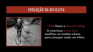 EVOLUÇÃO DA BICICLETA 
•1950: Nasce a Mountain Bike; 
•O americano James Scottmodificou um modelo urbano para conseguir andar em trilhas.  