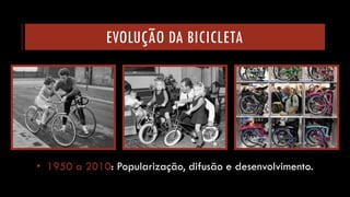 EVOLUÇÃO DA BICICLETA 
•1950a 2010: Popularização, difusão e desenvolvimento.  
