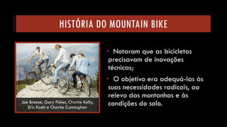 HISTÓRIA DO MOUNTAIN BIKE 
•Notaram que as bicicletas precisavam de inovações técnicas; 
•O objetivo era adequá-las às suas necessidades radicais, ao relevo das montanhas e às condições do solo. 
Joe Breese, Gary Fisher, Charlie Kelly, Eric Koshie Charlie Cunninghan  