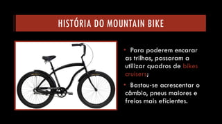 HISTÓRIA DO MOUNTAIN BIKE 
•Para poderem encarar as trilhas, passaram a utilizar quadros de bikescruisers; 
•Bastou-se acrescentar o câmbio, pneus maiores e freios mais eficientes.  