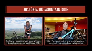 HISTÓRIA DO MOUNTAIN BIKE 
Tom Ritchey, responsável pelo desenvolvimento de equipamentos para a prática do MTB. 
Gary Fisher, responsável pela popularização do esporte através da venda de equipamentos.  
