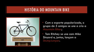 HISTÓRIA DO MOUNTAIN BIKE 
•Com o esporte popularizado, o grupo de 5 amigos se une e cria a Mountain Biker; 
•Tom Ritcheyse une com Mike Sinyarde, juntos, lançam a StumpJumper.  