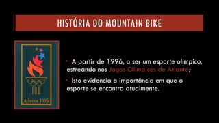 HISTÓRIA DO MOUNTAIN BIKE 
•A partir de 1996, a ser um esporte olímpico, estreando nos Jogos Olímpicos de Atlanta; 
•Isto evidencia a importância em que o esporte se encontra atualmente.  
