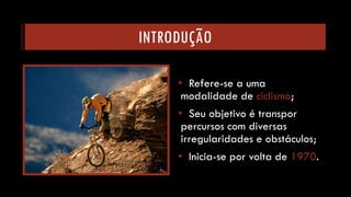 INTRODUÇÃO 
•Refere-se a uma modalidade de ciclismo; 
•Seu objetivo é transpor percursos com diversas irregularidades e obstáculos; 
•Inicia-se por volta de 1970.  