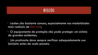 RISCOS 
•Lesões são bastante comuns, especialmente nas modalidades mais radicais de Downhill; 
•O equipamento de proteção não pode proteger um ciclista de grandes acidentes; 
•Um praticante deve sempre verificar adequadamente sua bicicleta antes de cada passeio.  
