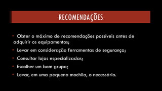RECOMENDAÇÕES 
•Obter o máximo de recomendações possíveis antes de adquirir os equipamentos; 
•Levar em consideração ferramentas de segurança; 
•Consultar lojas especializadas; 
•Escolher um bom grupo; 
•Levar, em uma pequena mochila, o necessário.  
