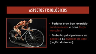 ASPECTOS FISIOLÓGICOS 
•Pedalar é um bom exercício cardiovascular e para força muscular; 
•Trabalha principalmente as pernas e os músculos do core (região do tronco).  