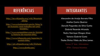 REFERÊNCIAS 
http://en.wikipedia.org/wiki/Mountain_bikinghttp://www.ciadopedal.com.br/blog/que-musculos-voce-trabalha-em-uma- bicicleta/ 
http://www.sampabikers.com.br/bicicleta/historia-do-moutain-bike/ http://www.infoescola.com/esportes/mountain-bike/ 
http://pt.wikipedia.org/wiki/Ciclismo 
http://www.cbmtb.com/ 
Alexandre de Araújo Barreto Filho 
Anelise Castro Queiroz 
Daruick Fagundes da Silva Cunha 
Gabriel Resende Miranda 
Pedro Henrique Chagas Alves 
Tainara Gabriel Costa 
Thales Divino Vilela da Silva Lemes 
INTEGRANTES 
Turma: 3°Ano -Informática 
IFTM -Campus Ituiutaba 