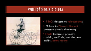 EVOLUÇÃO DA BICICLETA 
•1860: Nascem os velocípedes; 
•O francês Pierre Lallementaumenta a roda dianteira; 
•1868: Ocorre a primeira corrida, em Paris, vencida pelo inglês James Moore.  