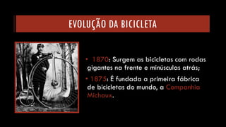 EVOLUÇÃO DA BICICLETA 
•1870: Surgem as bicicletas com rodas gigantes na frente e minúsculas atrás; 
•1875: É fundada a primeira fábrica de bicicletas do mundo, a Companhia Michaux.  