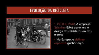 EVOLUÇÃO DA BICICLETA 
•1910 a 1940: A empresa Schwinn(EUA)aproxima o design das bicicletas ao das motos; 
•Na Europa, o ciclismo esportivo ganha força.  