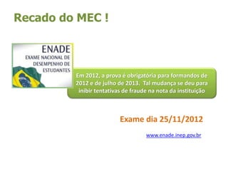 Exame dia 25/11/2012
Recado do MEC !
Em 2012, a prova é obrigatória para formandos de
2012 e de julho de 2013. Tal mudança se deu para
inibir tentativas de fraude na nota da instituição
www.enade.inep.gov.br
 