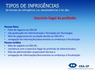 TIPOS DE INFRIGÊNCIAS
As formas de infringência (ou desobediência) à lei são:
Pessoa Física
• Falta de registro no CRA-SP
• não graduação em Administração / formação em Tecnologia;
• falta de pagamento da anuidade devida ao CRA-SP e
• sonegação de informações/documentos ou embaraço à fiscalização.
Pessoa Jurídica
• falta de registro no CRA-SP;
• conivência com o exercício ilegal da profissão de Administrador;
• falta do administrador responsável técnico e
• sonegação de informações/documentos ou embaraço à fiscalização.
Exercício ilegal da profissão
 