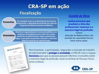 CRA-SP em ação
Comitê de Ética
analisa processos que
envolvem a ética dos
profissionais/ empresas e o
exercício ilegal da profissão.
Como?
detecção de diploma falso e de
atestado de capacidade técnica.
Entre outras ações.
Por exemplo, levar ao conhecimento dos futuros
profissionais, a legislação da profissão por meio do
Programa de Relacionamento Acadêmico.
Orienta as organizadoras de concursos públicos e as
empresas empregadoras para evitar que cargos
privativos do administrador sejam ocupados por
leigos, o que pode caracterizar, inclusive, o exercício
ilegal da profissão de administrador.
Preventiva
Orientativa
Para incentivar a participação, resguardar o mercado de trabalho
do administrador e proteger a sociedade, o CRA-SP criou o espaço
Denúncia para que as pessoas possam informar o Conselho sobre
o exercício ilegal da profissão, tanto no âmbito de Pessoas Físicas
como Jurídicas.
Fiscalização
 