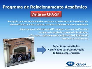 Recepção, por um Administrador, de alunos e professores de Faculdades de
Administração de todo o Estado, para que se familiarizem com a entidade
Além do tema solicitado pela IES, enfoque no papel do Conselho
na defesa da profissão, sistema de fiscalização,
ações para o aprimoramento profissional e iniciativas do
Centro do Conhecimento
Poderão ser solicitados
Certificados para comprovação
de hora complementar.
Visita ao CRA-SP
Programa de Relacionamento Acadêmico
 