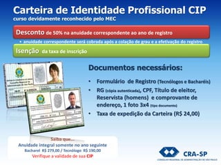 Documentos necessários:
• Formulário de Registro (Tecnólogos e Bacharéis)
• RG (cópia autenticada), CPF, Título de eleitor,
Reservista (homens) e comprovante de
endereço, 1 foto 3x4 (tipo documento)
• Taxa de expedição da Carteira (R$ 24,00)
Carteira de Identidade Profissional CIP
curso devidamente reconhecido pelo MEC
Desconto de 50% na anuidade correspondente ao ano de registro
• anuidade correspondente será cobrada após a colação de grau e a efetivação do registro
Isenção da taxa de inscrição
Saiba que...
Anuidade integral somente no ano seguinte
Bacharel R$ 279,00 / Tecnólogo R$ 190,00
Verifique a validade de sua CIP
 