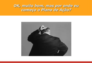 OK, muito bom, mas por onde eu começo o Plano de Ação? 
