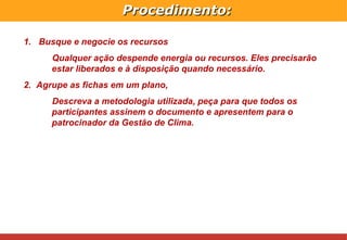 Procedimento: Busque e negocie os recursos Qualquer ação despende energia ou recursos. Eles precisarão estar liberados e à disposição quando necessário. Agrupe as fichas em um plano,  Descreva a metodologia utilizada, peça para que todos os participantes assinem o documento e apresentem para o patrocinador da Gestão de Clima. 