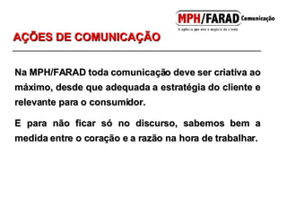 Na MPH/FARAD toda comunicação deve ser criativa ao máximo, desde que adequada a estratégia do cliente e relevante para o consumidor. E para não ficar só no discurso, sabemos bem a medida entre o coração e a razão na hora de trabalhar. AÇÕES DE COMUNICAÇÃO 
