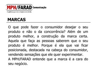 MARCAS O que pode fazer o consumidor desejar o seu produto e não o da concorrência? Além de um produto melhor, a construção da marca certa. Aquela que faça as pessoas saberem que o seu produto é melhor. Porque é ela que vai ficar posicionada, destacada na cabeça do consumidor, vendendo sensações que ele quer experimentar.  A MPH/FARAD entende que a marca é a cara do seu negócio. 