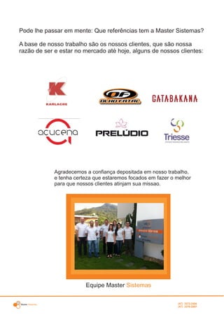 Master Sistemas
Agradecemos a confiança depositada em nosso trabalho,
e tenha certeza que estaremos focados em fazer o melhor
para que nossos clientes atinjam sua missao.
Equipe Master Sistemas
Pode lhe passar em mente: Que referências tem a Master Sistemas?
A base de nosso trabalho são os nossos clientes, que são nossa
razão de ser e estar no mercado até hoje, alguns de nossos clientes:
(47) 3372-2494
(47) 3376-2687
 