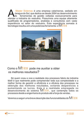 Master Sistemas
Como o M pode me auxiliar a obtertex
os melhores resultados?
é uma empresa catarinense, sediada em
A
Master Sistemas
Jaragua do Sul, que dedica-se desde 2004 ao desenvolvimento
de ferramentas de gestão voltadas exclusivamente para
atender a indústria do vestuário. Possuímos uma equipe altamente
qualificada de programadores, analistas e consultores com vasta
experiência no setor do vestuário. Esta experiência somada à
tecnologia resultou em uma poderosa ferramenta: o Mtex
Só quem viveu e vive a realidade dos processos fabris da indústria
têxtil é que realmente pode compreender toda sua complexidade e a
melhor forma de garantir a eficiência e a eficácia dos processos na
obtenção dos melhores resultados, evitando desperdícios e
aumentando os lucros. Esta é a realidade empregada no
desenvolvimento do sistema M , que contempla todos ostex
processos desde a engenharia do produto até a força de vendas .
Veremos a seguir uma breve descrição das funcionalidades do Mtex
(47) 3372-2494
(47) 3376-2687
 
