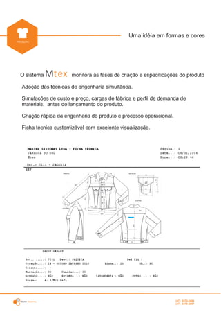 Master Sistemas
Uma idéia em formas e cores
PRODUTO
O sistema M monitora as fases de criação e especificações do produtotex
Adoção das técnicas de engenharia simultânea.
Simulações de custo e preço, cargas de fábrica e perfil de demanda de
materiais, antes do lançamento do produto.
Criação rápida da engenharia do produto e processo operacional.
Ficha técnica customizável com excelente visualização.
(47) 3372-2494
(47) 3376-2687
 