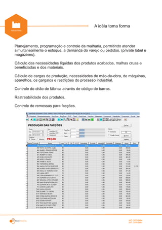 Master Sistemas
INDUSTRIAL
A idéia toma forma
.
Planejamento, programação e controle da malharia, permitindo atender
simultaneamente o estoque, a demanda do varejo ou pedidos. (private label e
magazines).
Cálculo das necessidades líquidas dos produtos acabados, malhas cruas e
beneficiadas e dos materiais.
Cálculo de cargas de produção, necessidades de mão-de-obra, de máquinas,
aparelhos, os gargalos e restrições do processo industrial.
Controle do chão de fábrica através de código de barras.
Rastreabilidade dos produtos.
Controle de remessas para facções.
(47) 3372-2494
(47) 3376-2687
 