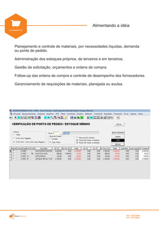 Master Sistemas
INDUSTRIAL
Alimentando a idéia
SUPRIMENTOS
Planejamento e controle de materiais, por necessidades líquidas, demanda
ou ponto de pedido.
Administração dos estoques próprios, de terceiros e em terceiros.
Gestão da solicitação, orçamentos e ordens de compra.
Follow-up das ordens de compra e controle de desempenho dos fornecedores.
Gerenciamento de requisições de materiais, planejada ou avulsa.
(47) 3372-2494
(47) 3376-2687
 
