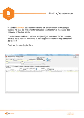 Master Sistemas
INDUSTRIAL
Atualizações constantes
FISCAL
A Master está continuamente em sintonia com as mudançasSistemas
fiscaise no foco de implementar soluções que facilitem o manuseio das
notas de entrada e saída.
O sistema automatizado permite a importação das notas fiscais pelo xml,
em sua nova versão, o sistema já está capacitado com os requerimentos
do Bloco K
Controle de conciliação fiscal
(47) 3372-2494
(47) 3376-2687
 
