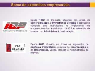 Soma de expertises empresariais
Desde 1982 no mercado, atuando nas áreas de
comercialização, administração de bens e assessoria
completa aos investidores na implantação de
empreendimentos imobiliários. A IGP é referência de
sucesso em Administração de Locação.
Desde 2001 atuando em todos os segmentos de
negócios imobiliários: projetos de incorporação e
de loteamentos, venda, locação e Administração de
imóveis.
 