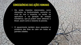 19
CONSEQUÊNCIAS DAS AÇÕES HUMANAS
• Há, ainda, impactos relacionados, como
alterações na biodiversidade, aumento no
nível do mar e impactos na saúde, na
agricultura e na geração de energia
hidrelétrica, que já podem estar afetando o
Brasil, assim como o restante do planeta;
• O aquecimento também deve exacerbar o
problema das ilhas de calor em todas as
grandes cidades.
 