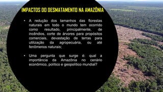 21
IMPACTOS DO DESMATAMENTO NA AMAZÔNIA
• A redução dos tamanhos das florestas
naturais em todo o mundo tem ocorrido
como resultado, principalmente, de
incêndios, corte de árvores para propósitos
comerciais, devastação de terras para
utilização da agropecuária, ou até
fenômenos naturais;
• Uma pergunta que surge é: qual a
importância da Amazônia no cenário
econômico, político e geopolítico mundial?
 