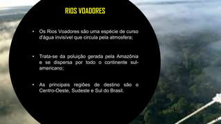 23
RIOS VOADORES
• Os Rios Voadores são uma espécie de curso
d'água invisível que circula pela atmosfera;
• Trata-se da poluição gerada pela Amazônia
e se dispersa por todo o continente sul-
americano;
• As principais regiões de destino são o
Centro-Oeste, Sudeste e Sul do Brasil.
 