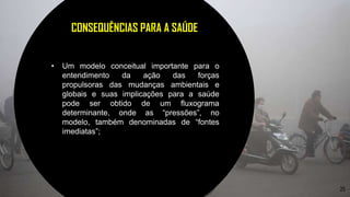 25
CONSEQUÊNCIAS PARA A SAÚDE
• Um modelo conceitual importante para o
entendimento da ação das forças
propulsoras das mudanças ambientais e
globais e suas implicações para a saúde
pode ser obtido de um fluxograma
determinante, onde as “pressões”, no
modelo, também denominadas de “fontes
imediatas”;
 