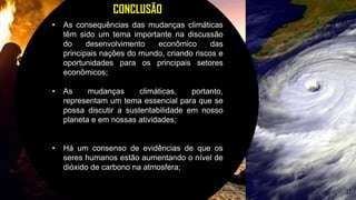 27
CONCLUSÃO
• As consequências das mudanças climáticas
têm sido um tema importante na discussão
do desenvolvimento econômico das
principais nações do mundo, criando riscos e
oportunidades para os principais setores
econômicos;
• As mudanças climáticas, portanto,
representam um tema essencial para que se
possa discutir a sustentabilidade em nosso
planeta e em nossas atividades;
• Há um consenso de evidências de que os
seres humanos estão aumentando o nível de
dióxido de carbono na atmosfera;
 