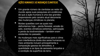 3
• Um grande número de cientistas ao redor do
mundo apoia suas pesquisas em evidências
de que a ação humana é uma das grandes
responsáveis pelo cenário atual decorrente
das mudanças climáticas no planeta;
• Muitas questões com as quais nos
defrontamos hoje – perda florestal, erosão do
solo, eventos climáticos extremos, salinização
e perda da biodiversidade – também eram
existentes no passado;
• As mudanças mais significativas para o clima
com interferência direta dos seres humanos no
meio ambiente incluem principalmente a
composição gasosa da atmosfera, a
quantidade e os tipos de aerossóis lançados e
a condição da superfície da terra.
AÇÕES HUMANAS E AS MUDANÇAS CLIMÁTICAS
 