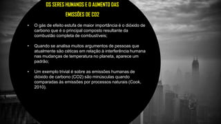 OS SERES HUMANOS E O AUMENTO DAS
EMISSÕES DE CO2
• O gás de efeito estufa de maior importância é o dióxido de
carbono que é o principal composto resultante da
combustão completa de combustíveis;
• Quando se analisa muitos argumentos de pessoas que
atualmente são céticas em relação à interferência humana
nas mudanças de temperatura no planeta, aparece um
padrão;
• Um exemplo trivial é sobre as emissões humanas de
dióxido de carbono (CO2) são minúsculas quando
comparadas às emissões por processos naturais (Cook,
2010).
 