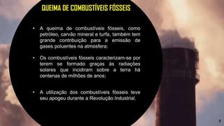 8
QUEIMA DE COMBUSTÍVEIS FÓSSEIS
• A queima de combustíveis fósseis, como
petróleo, carvão mineral e turfa, também tem
grande contribuição para a emissão de
gases poluentes na atmosfera;
• Os combustíveis fósseis caracterizam-se por
terem se formado graças às radiações
solares que incidiram sobre a terra há
centenas de milhões de anos;
• A utilização dos combustíveis fósseis teve
seu apogeu durante a Revolução Industrial.
 