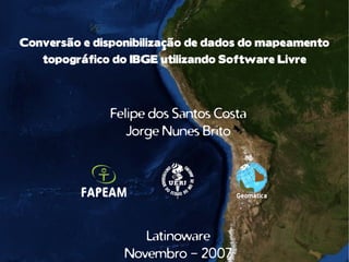 Conversão e disponibilização de dados do mapeamento
   topográfico do IBGE utilizando Software Livre




              Felipe dos Santos Costa
                 Jorge Nunes Brito




                    Latinoware
                 Novembro - 2007