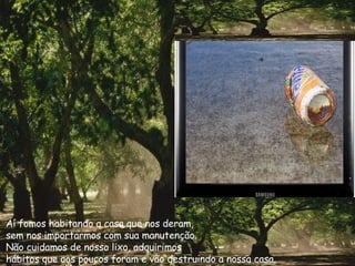 Aí fomos habitando a casa que nos deram,  sem nos importarmos com sua manutenção.  Não cuidamos de nosso lixo, adquirimos  hábitos que aos poucos foram e vão destruindo a nossa casa. 