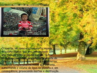 O inverno, ah como era bom curtir aquele  friozinho básico, que era comemorado com uma taça de vinho e alguns queijos. O frio só cumpria seu papel de se fazer presente do Criador e não fazia esse estrago nas geleiras,  mudando completamente nosso eco-sistema, aumentando o volume de água no planeta e, em conseqüência, provocando mortes e destruição. 