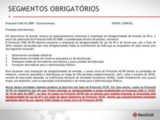 SEGMENTOS OBRIGATÓRIOS Protocolo ICMS 42/2009 - Esclarecimento  (FONTE: CONFAZ) Prezados Contribuintes;  Em decorrência do grande número de questionamentos referentes a ampliação da obrigatoriedade de emissão da NF-e, a partir da publicação do Protocolo ICMS 42/2009, a coordenação técnica do projeto, esclarece:  O Protocolo ICMS 42/09 objetiva escalonar a ampliação da obrigatoriedade de uso da NF-e de forma que, até o final de 2010, estejam alcançados por esta obrigatoriedade todos os contribuintes do ICMS que se enquadrem em pelo menos uma das seguintes situações:  1.     Desenvolvam atividade industrial  2.     Desenvolvam atividade de comércio atacadista ou de distribuição  3.     Pratiquem saídas de mercadorias com destino a outra unidade da Federação  4.     Forneçam mercadorias para a Administração Pública.  Para escalonar esta ampliação de obrigatoriedade de emissão, o anexo único do Protocolo 42/09 dividiu as atividades de indústria, comércio atacadista e distribuição ao longo de três períodos (respectivamente, abril, julho e outubro de 2010), através de descrições baseadas na Codificação Nacional de Atividade Econômica (CNAE), tendo estabelecido uma quarta etapa, em dezembro, para as operações interestaduais e de venda para a Administração Pública.    Muitas destas atividades repetem produtos já descritos nas fases do Protocolo 10/07. Por este motivo, existe no Protocolo 42/09 um dispositivo que diz  que “Ficam mantidas as obrigatoriedades e prazos estabelecidos no Protocolo ICMS nº 10/07, de 18 de abril de 2007”, ou seja: Os prazos do Protocolo 42/09 não se aplicam para aquelas empresas já alcançadas pela obrigatoriedade de uso da NF-e em razão de algum dispositivo do Protocolo 10/07, mesmo que cumulativamente pratiquem operações descritas por alguma CNAE listada no anexo único do Protocolo 42/09. 