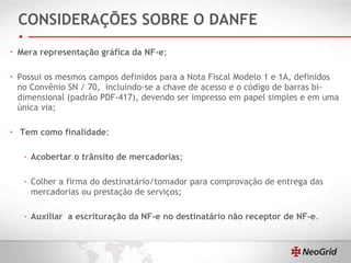 CONSIDERAÇÕES SOBRE O DANFE Mera representação gráfica da NF-e ;  Possui os mesmos campos definidos para a Nota Fiscal Modelo 1 e 1A, definidos no Convênio SN / 70,  incluindo-se a chave de acesso e o código de barras bi-dimensional (padrão PDF-417), devendo ser impresso em papel simples e em uma única via; Tem como finalidade : Acobertar o trânsito de mercadorias ; Colher a firma do destinatário/tomador para comprovação de entrega das mercadorias ou prestação de serviços; Auxiliar  a escrituração da NF-e no destinatário não receptor de NF-e . 